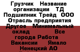 Грузчик › Название организации ­ ТД Подшипник Трейд, ООО › Отрасль предприятия ­ Другое › Минимальный оклад ­ 35 000 - Все города Работа » Вакансии   . Ямало-Ненецкий АО,Губкинский г.